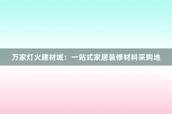 万家灯火建材城：一站式家居装修材料采购地