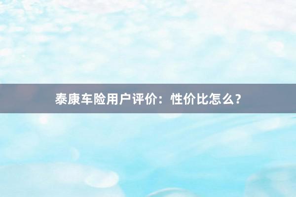 泰康车险用户评价：性价比怎么？